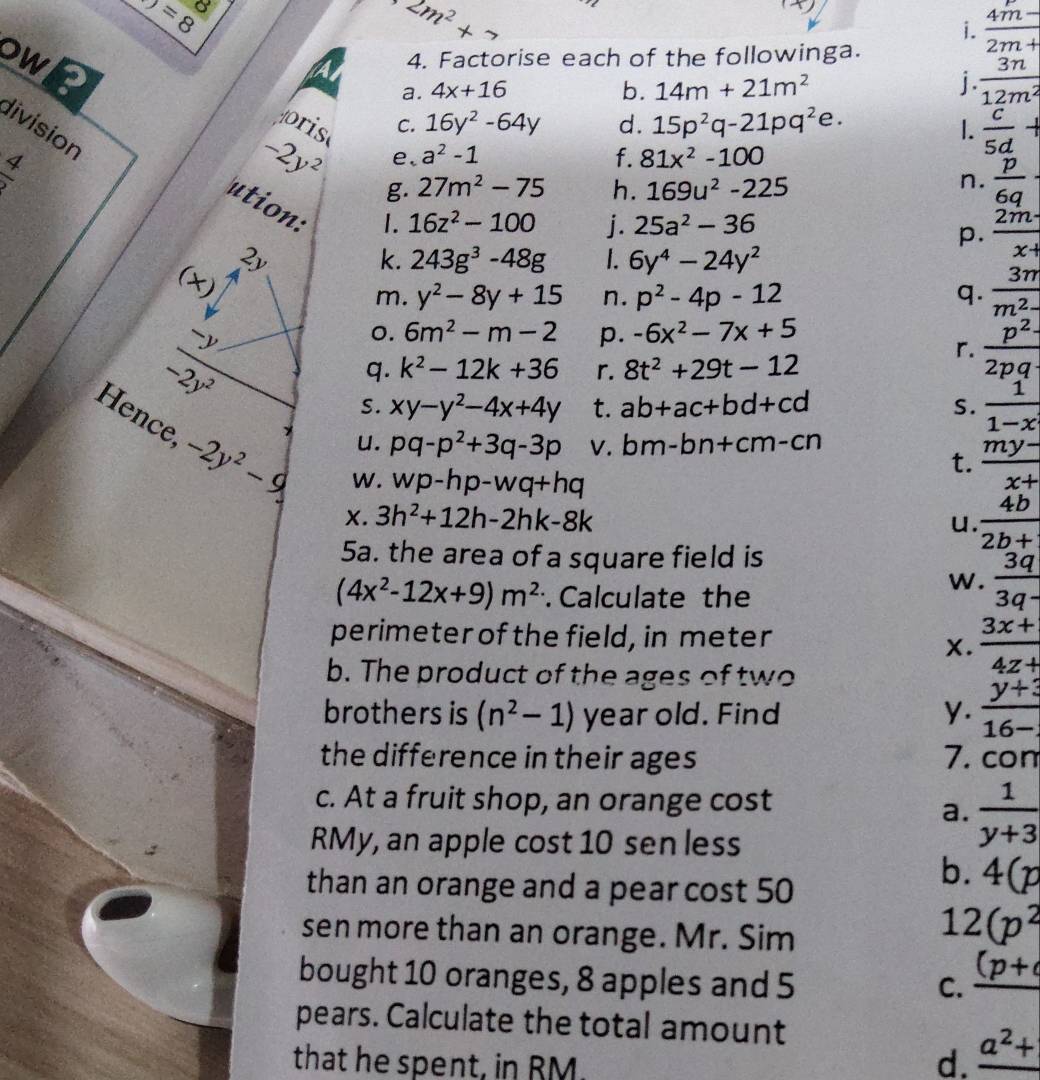 M=8
o
2m^2+7
X
i.  (4m-)/2m+ 
ows
4. Factorise each of the followinga.
a. 4x+16 b. 14m+21m^2
j.  3n/12m^2 
C. 16y^2-64y d. 15p^2q-21pq^2e.
oris I.  c/5d +
division
 4/v 
-2y^2 e、 a^2-1 f. 81x^2-100
g. 27m^2-75 h. 169u^2-225
n.  p/6q 
ution:
1. 16z^2-100 j. 25a^2-36
p.  2m· /x+ 
2y
k. 243g^3-48g 1. 6y^4-24y^2
(* )
m. y^2-8y+15 n. p^2-4p-12 q.  3m/m^2- 

0. 6m^2-m-2 p. -6x^2-7x+5
-2y^2
r.  p^2/2pq 
q. k^2-12k+36 r. 8t^2+29t-12
S. xy-y^2-4x+4y t. ab+ac+bd+cd S.  1/1-x 
Hence, -2y^2-9
u. pq-p^2+3q-3p V. bm-bn+cm-cn
W. wp-hp-wq+hq
t.  (my-)/x+ 
X. 3h^2+12h-2hk-8k
u.  4b/2b+ 
5a. the area of a square field is
(4x^2-12x+9)m^2 Calculate the
w.  3q/3q- 
perimeter of the field, in meter
X.  (3x+)/4z+ 
b. The product of the ages of two
brothers is (n^2-1) year old. Find y.  (y+3)/16- 
the difference in their ages 7. con
c. At a fruit shop, an orange cost
a.  1/y+3 
RMy, an apple cost 10 sen less
than an orange and a pear cost 50
b. 4(p
sen more than an orange. Mr. Sim
12(p^2
bought 10 oranges, 8 apples and 5
C. _ (p+
pears. Calculate the total amount
that he spent, in RM d. _ a^2+