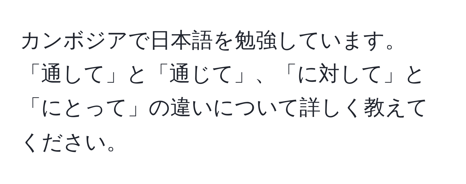 カンボジアで日本語を勉強しています。「通して」と「通じて」、「に対して」と「にとって」の違いについて詳しく教えてください。