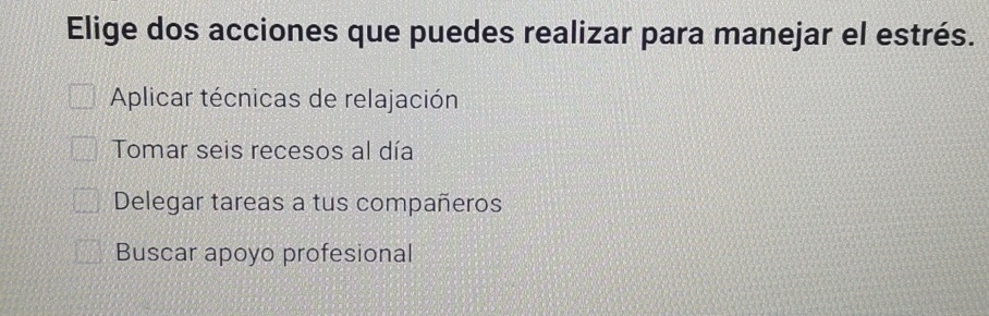 Elige dos acciones que puedes realizar para manejar el estrés.
Aplicar técnicas de relajación
Tomar seis recesos al día
Delegar tareas a tus compañeros
Buscar apoyo profesional