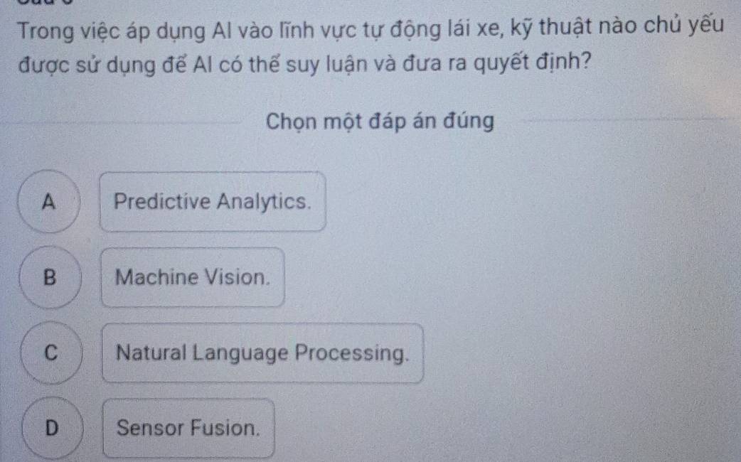 Trong việc áp dụng Al vào lĩnh vực tự động lái xe, kỹ thuật nào chủ yếu
được sử dụng để Al có thể suy luận và đưa ra quyết định?
Chọn một đáp án đúng
A Predictive Analytics.
B Machine Vision.
C Natural Language Processing.
D Sensor Fusion.