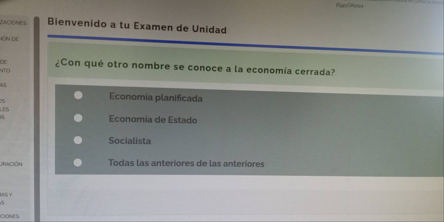 ZACIONES Bienvenido a tu Examen de Unidad
:IÓN DE
DE
¿Con qué otro nombre se conoce a la economía cerrada?
NTO
AS
S
Economía planificada
LES
S Economía de Estado
Socialista
URACIÓN Todas las anteriores de las anteriores
IAS Y
S
CIONES