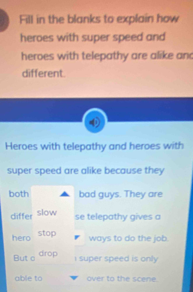 Fill in the blanks to explain how 
heroes with super speed and 
heroes with telepathy are alike and 
different. 
Heroes with telepathy and heroes with 
super speed are alike because they 
both bad guys. They are 
differ slow 
se telepathy gives a 
hero stop 
ways to do the job. 
But c drop 
1 super speed is only 
able to over to the scene.