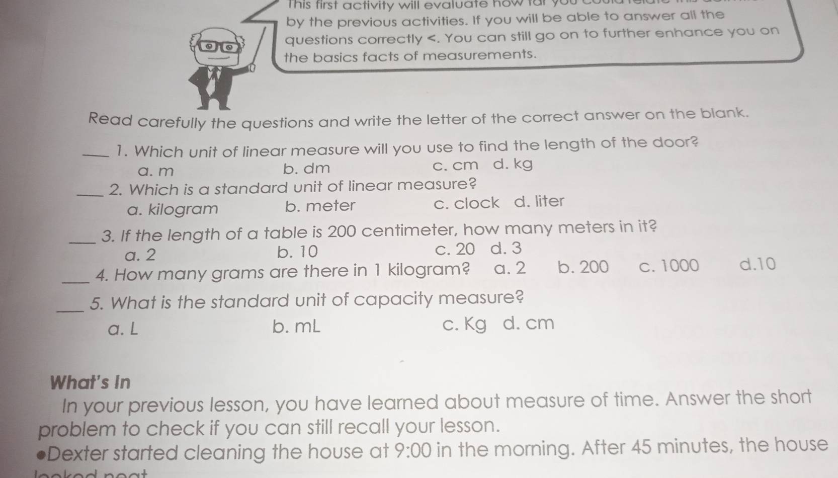 This first activity will evaluate how far you co 
by the previous activities. If you will be able to answer all the
6
questions correctly
a. m b. dm c. cm d. kg
_2. Which is a standard unit of linear measure?
a. kilogram b. meter c. clock d. liter
_3. If the length of a table is 200 centimeter, how many meters in it?
a. 2 b. 10 c. 20 d. 3
_4. How many grams are there in 1 kilogram? a. 2 b. 200 c. 1000 d. 10
_5. What is the standard unit of capacity measure?
a. L b. mL c. Kg d. cm
What's In
In your previous lesson, you have learned about measure of time. Answer the short
problem to check if you can still recall your lesson.
Dexter started cleaning the house at 9:00 in the morning. After 45 minutes, the house
no at