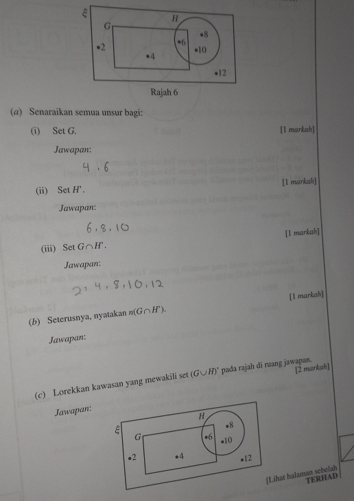 ξ
H
G
●8 
●2 •6 ●10 
●4 
●12 
Rajah 6 
(α) Senaraikan semua unsur bagi: 
(i) Set G. [1 markah] 
Jawapan: 
(ii) Set H'. [1 markah] 
Jawapan: 
(iii) Set G∩ H'. [1 markah] 
Jawapan; 
(b) Seterusnya, nyatakan n(G∩ H^,). [1 markah] 
Jawapan: 
[2 markah] 
(c) Lorekkan kawasan yang mewakili set (G∪ H)' pada rajah di ruang jawapan. 
Jawapan: 
[Lihat halaman sebelah 
TERHAD