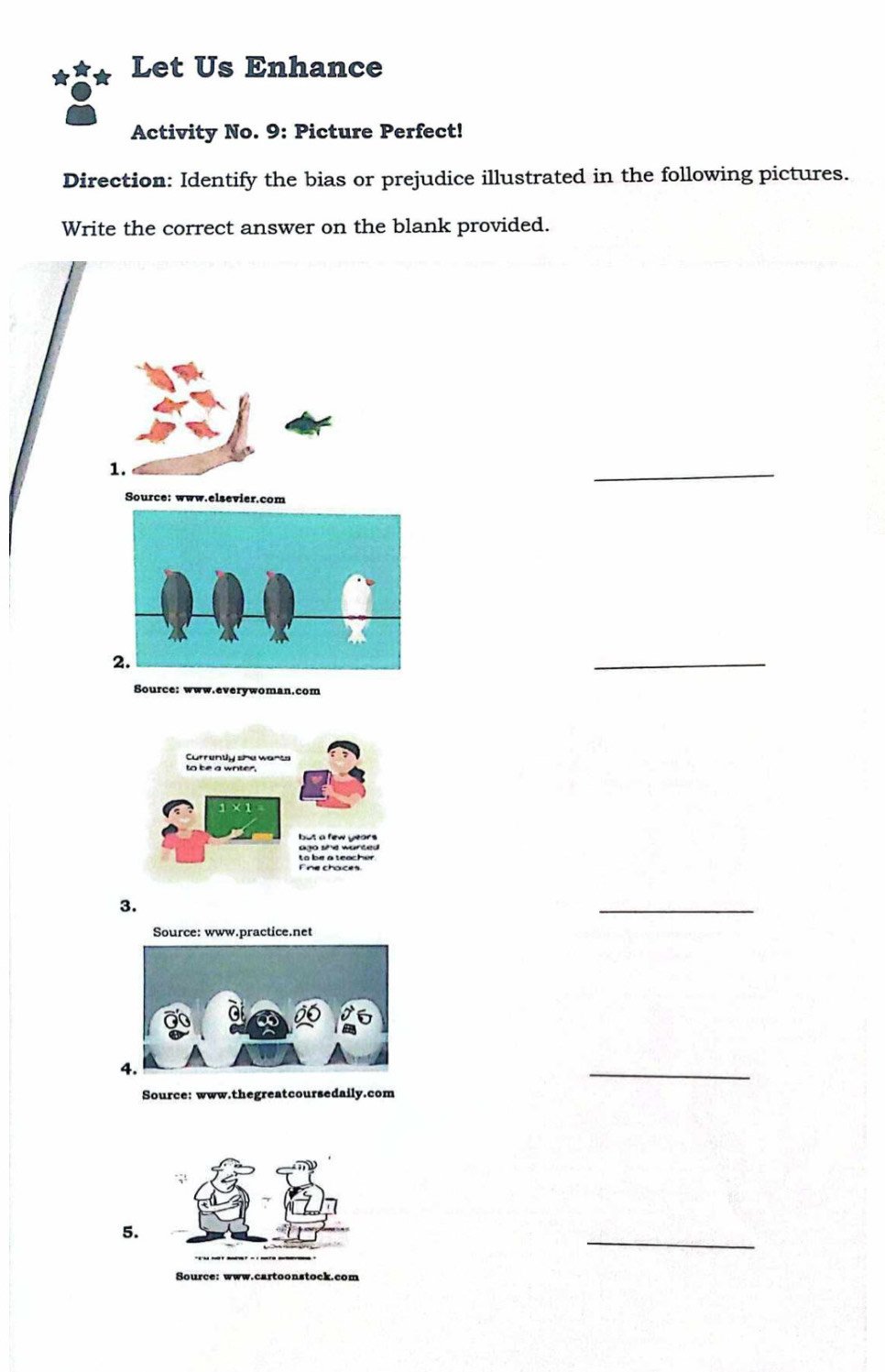 Let Us Enhance 
Activity No. 9: Picture Perfect! 
Direction: Identify the bias or prejudice illustrated in the following pictures. 
Write the correct answer on the blank provided. 
1. 
_ 
Source: www.elsevier.com 
_ 
Source: www.everywoman.com 
3. 
_ 
Source: www.practice.net 
4. 
_ 
Source: www.thegreatcoursedaily.com 
_ 
5. 
Source: www.cartoonstock.com