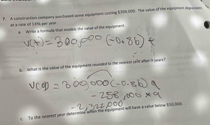 A construction company purchased some equipment costing $300,000. The value of the equipment depreciates 
at a rate of 14% per year. 
a. Write a formula that models the value of the equipment. 
b. What is the value of the equipment rounded to the nearest cent after 9 years? 
c. To the nearest year determine when the equipment will have a value below $50,000.