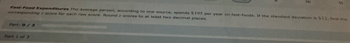 10 ” 
corresponding 2 score for each raw score. Round z scores to at least two decimal places. Fast-Food Expenditures The average person, according to one source, spends $195 per year on fast-foods. If the standard deviation is $12, find the 
Part: 0 / 3 
Part 1 of 3