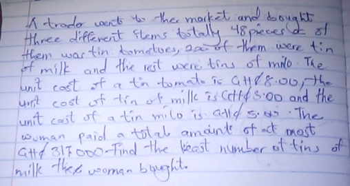 trader caants to the markit and doought 
three different flems totally 48pieces of 
them wastin tomoloes, 2a of them were tin 
of milk and the rst were tins of milo. The 
unit cost of a tn-tomato is GHd 8.00, te 
unt cost of tin of milk is Colf s:00 and the 
un't cost of a tin milo is alld s00. The 
woman paid a total amounts of act most 
G+td 317000 -Tind the beast number of tins of 
milk thes wooman bought.