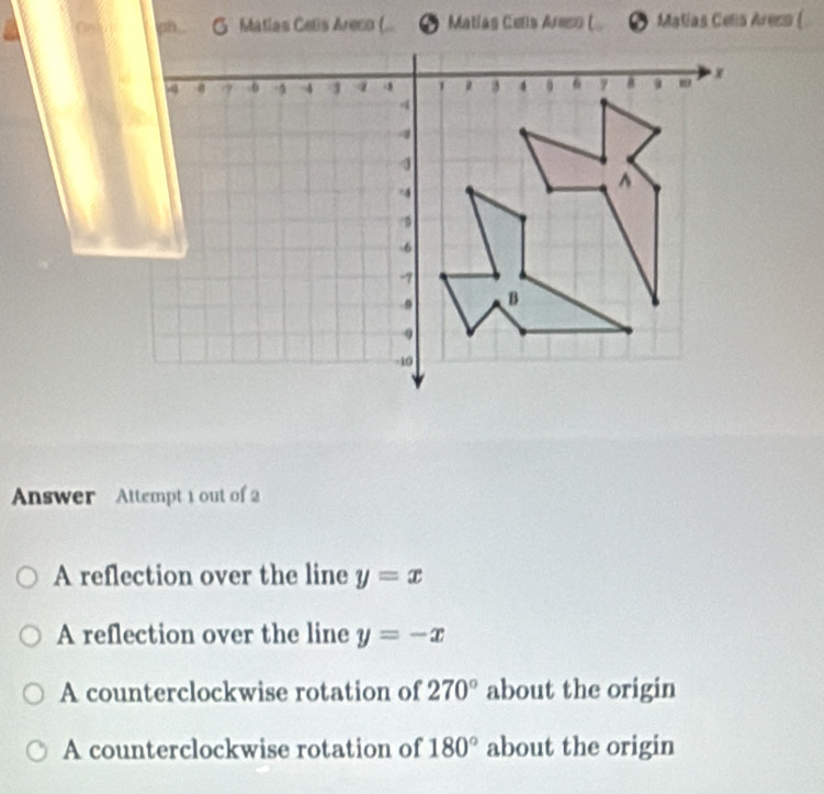 nts. G Matias Cetis Areco (... * Matias Cets Arso ( ● Matias Cens Arezs (
Answer Attempt 1 out of 2
A reflection over the line y=x
A reflection over the line y=-x
A counterclockwise rotation of 270° about the origin
A counterclockwise rotation of 180° about the origin