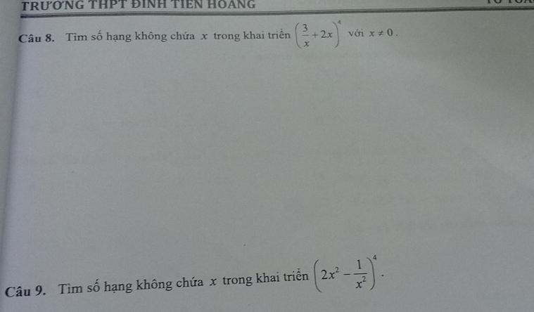 TRƯỚNG THPT ĐINH TIÊN HOANG 
Câu 8. Tìm số hạng không chứa x trong khai triển ( 3/x +2x)^4 với x!= 0. 
Câu 9. Tìm số hạng không chứa x trong khai triển (2x^2- 1/x^2 )^4.