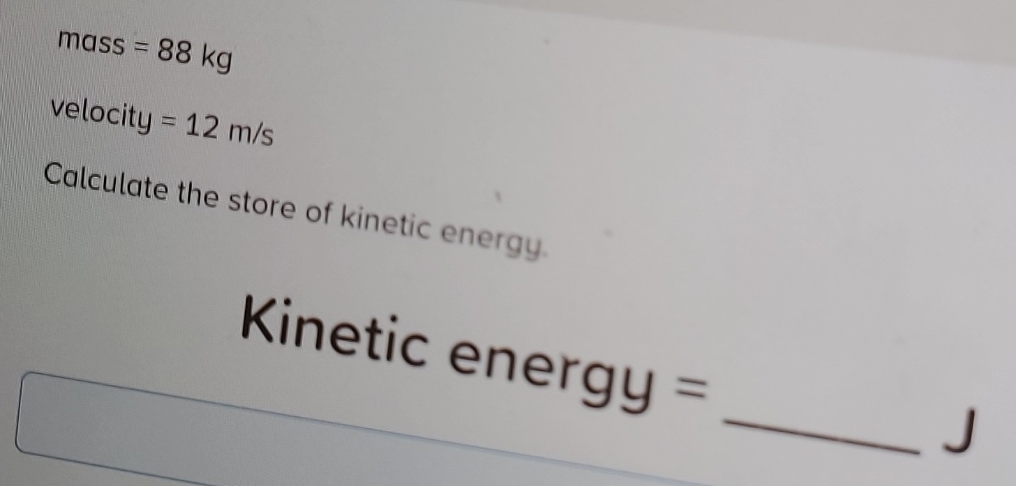 mass =88kg
velocity =12m/s
Calculate the store of kinetic energy. 
Kinetic energy = 
_J