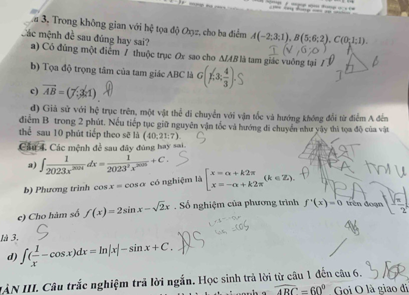 1a 3. Trong không gian với hệ tọa độ Oxyz, cho ba điểm A(-2;3;1), B(5;6;2), C(0;1;1). 
Các mệnh đề sau đúng hay sai?
a) Có đúng một điểm / thuộc trục Ox sao cho △ IAB là tam giác vuông tại
b) Tọa độ trọng tâm của tam giác ABC là G(chi ;3; 4/3 ).
c) vector AB=(7;3* 1)
d) Giả sử với hệ trục trên, một vật thể di chuyển với vận tốc và hướng không đổi từ điểm A đến
diểm B trong 2 phút. Nếu tiếp tục giữ nguyên vận tốc và hướng di chuyển như vậy thì tọa độ của vật
thể sau 10 phút tiếp theo sẽ là (40;21;7). 
Câu 4. Các mệnh đề sau đây đúng hay sai.
a) ∈t  1/2023x^(2024) dx= 1/2023^2x^(2025) +C. 
b) Phương trình cos x=cos alpha có nghiệm là beginarrayl xequiv alpha +k2π  xequiv -alpha +k2π endarray.  (k∈ Z). 
c) Cho hàm số f(x)=2sin x-sqrt(2)x. Số nghiệm của phương trình f'(x)=0 trên đoạn [ sqrt(π )/2 
là 3.
d) ∈t ( 1/x -cos x)dx=ln |x|-sin x+C. 
IÀN III. Câu trắc nghiệm trả lời ngắn. Học sinh trả lời từ câu 1 đến câu 6.
widehat ABC=60° Goi O là giao đi