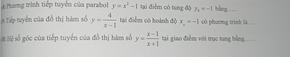 8: Phương trình tiếp tuyến của parabol y=x^2-1 tại điểm có tung độ y_0=-1 bằng… 
9: Tiếp tuyến của đồ thị hàm số y= 4/x-1  tại điểm có hoành độ x_o=-1 có phương trình là.. 
10: Hệ số góc của tiếp tuyến của đồ thị hàm số y= (x-1)/x+1  tại giao điểm với trục tung bằng......