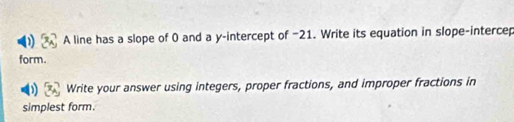 A line has a slope of 0 and a y-intercept of −21. Write its equation in slope-intercep 
form. 
Write your answer using integers, proper fractions, and improper fractions in 
simplest form.