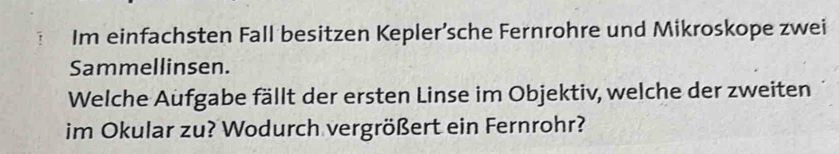 Im einfachsten Fall besitzen Kepler’sche Fernrohre und Mikroskope zwei 
Sammellinsen. 
Welche Aufgabe fällt der ersten Linse im Objektiv, welche der zweiten 
im Okular zu? Wodurch vergrößert ein Fernrohr?