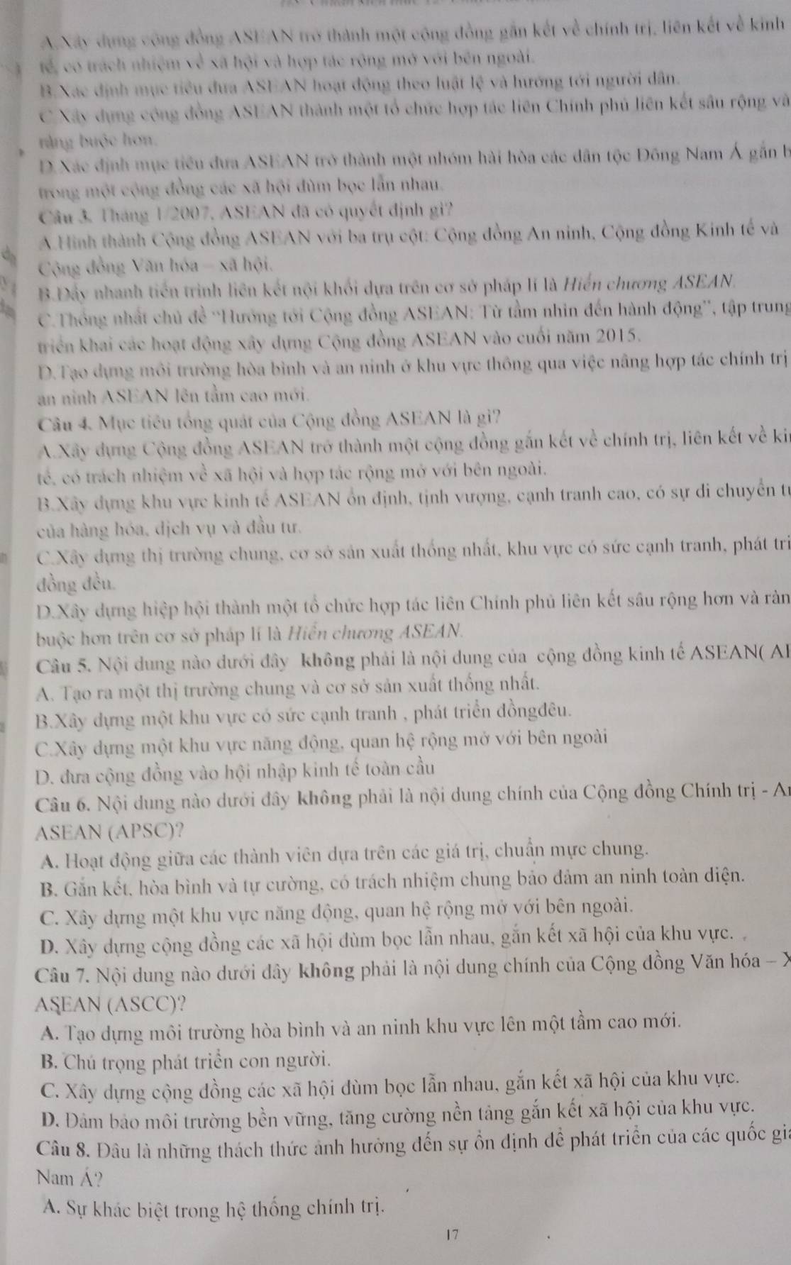A.Xây dựng công đồng ASEAN trở thành một cộng đồng gần kết về chính trị, liên kết về kinh
tế, có trách nhiệm về xã hội và hợp tác rộng mở với bên ngoài.
B.Xac định mục tiêu đưa ASEAN hoạt động theo luật lệ và hướng tới người dân.
C Xây dụng cộng đồng ASEAN thành một tổ chức hợp tác liên Chính phủ liên kết sâu rộng và
rằng buộc hơn.
D. Xác định mục tiểu đưa ASEAN trở thành một nhóm hải hòa các dân tộc Đồng Nam Á gắn b
trong một cộng đồng các xã hội đùm bọc lẫn nhau.
Câu 3. Tháng 1/2007, ASEAN đã có quyết định gi?
A.Hình thành Cộng đồng ASEAN với ba trụ cột: Cộng đồng An ninh, Cộng đồng Kinh tế và
Cộng đồng Văn hóa - xã hội.
B.Đẩy nhanh tiến trình liên kết nội khối dựa trên cơ sở pháp lí là Hiến chương ASEAN.
C.Thống nhất chủ đề ''Hướng tới Cộng đồng ASEAN: Từ tầm nhin đến hành động'', tập trung
triển khai các hoạt động xây dựng Cộng đồng ASEAN vào cuối năm 2015.
D.Tạo dựng môi trường hòa bình và an ninh ở khu vực thông qua việc nâng hợp tác chính trị
an ninh ASEAN lên tầm cao mới.
Câu 4. Mục tiêu tổng quát của Cộng đồng ASEAN là gi?
A.Xây dựng Cộng đồng ASEAN trở thành một cộng đồng gắn kết về chính trị, liên kết về ki
tế. có trách nhiệm về xã hội và hợp tác rộng mở với bên ngoài.
B.Xây dựng khu vực kinh tế ASEAN ổn định, tịnh vượng, cạnh tranh cao, có sự di chuyển từ
của hàng hóa, dịch vụ và đầu tư.
C.Xây dựng thị trường chung, cơ sở sản xuất thống nhất, khu vực có sức cạnh tranh, phát trì
đồng đều
D.Xây dựng hiệp hội thành một tổ chức hợp tác liên Chính phủ liên kết sâu rộng hơn và ràn
buộc hơn trên cơ sở pháp lí là Hiển chương ASEAN.
Câu 5. Nội dung nào dưới đây không phải là nội dung của cộng đồng kinh tế ASEAN( AB
A. Tạo ra một thị trường chung và cơ sở sản xuất thống nhất.
B.Xây dựng một khu vực có sức cạnh tranh , phát triển đồngđêu.
C.Xây dựng một khu vực năng động, quan hệ rộng mở với bên ngoài
D. đưa cộng đồng vào hội nhập kinh tế toàn cầu
Câu 6. Nội dung nào dưới đây không phải là nội dung chính của Cộng đồng Chính trị - A:
ASEAN (APSC)?
A. Hoạt động giữa các thành viên dựa trên các giá trị, chuẩn mực chung.
B. Gắn kết, hòa bình và tự cường, có trách nhiệm chung bảo đảm an ninh toàn điện.
C. Xây dựng một khu vực năng động, quan hệ rộng mở với bên ngoài.
D. Xây dựng cộng đồng các xã hội đùm bọc lẫn nhau, gắn kết xã hội của khu vực. 
Câu 7. Nội dung nào dưới dây không phải là nội dung chính của Cộng đồng Văn hóa - X
ASEAN (ASCC)?
A. Tạo dựng môi trường hòa bình và an ninh khu vực lên một tầm cao mới.
B. Chú trọng phát triển con người.
C. Xây dựng cộng đồng các xã hội đùm bọc lẫn nhau, gắn kết xã hội của khu vực.
D. Đảm bảo môi trường bền vững, tăng cường nền tảng gắn kết xã hội của khu vực.
Câu 8. Đâu là những thách thức ảnh hưởng đến sự ổn định để phát triển của các quốc gi
Nam Á?
A. Sự khác biệt trong hệ thống chính trị.
17