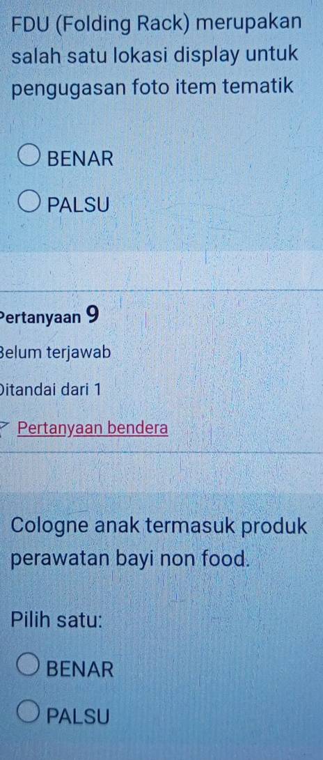 FDU (Folding Rack) merupakan
salah satu lokasi display untuk
pengugasan foto item tematik
BENAR
PALSU
Pertanyaan 9
Belum terjawab
Ditandai dari 1
Pertanyaan bendera
Cologne anak termasuk produk
perawatan bayi non food.
Pilih satu:
BENAR
PALSU