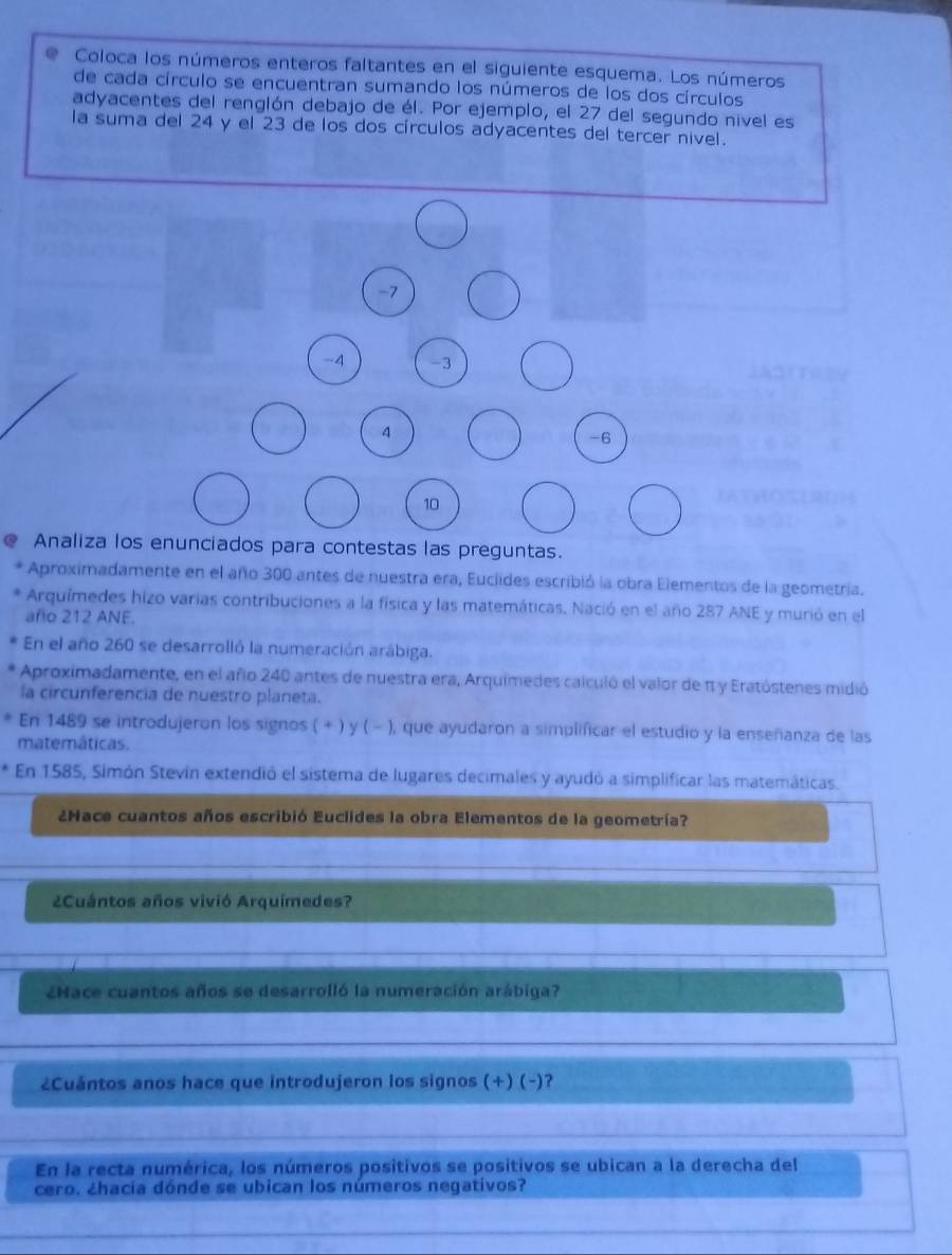 Coloca los números enteros faltantes en el siguiente esquema. Los números
de cada círculo se encuentran sumando los números de los dos círculos
adyacentes del renglón debajo de él. Por ejemplo, el 27 del segundo nivel es
la suma del 24 y el 23 de los dos círculos adyacentes del tercer nivel.
-7
-4 -3
4
-6
10
Analiza los enunciados para contestas las preguntas.
Aproximadamente en el año 300 antes de nuestra era, Euclides escribió la obra Elementos de la geometría.
Arquímedes hizo varias contribuciones a la física y las matemáticas. Nació en el año 287 ANE y murió en el
año 212 ANE.
En el año 260 se desarrolló la numeración arábiga.
Aproximadamente, en el año 240 antes de nuestra era, Arquimedes calculó el valor de π y Eratóstenes midió
la circunferencia de nuestro planeta.
En 1489 se introdujeron los signos ( + ) y ( - ), que ayudaron a simplificar el estudio y la enseñanza de las
matemáticas.
En 1585, Simón Stevin extendió el sistema de lugares decimales y ayudó a simplificar las matemáticas.
¿Hace cuantos años escribió Euclides la obra Elementos de la geometría?
¿Cuántos años vivió Arquímedes?
¿Hace cuantos años se desarrolló la numeración arábiga?
¿Cuántos anos hace que introdujeron los signos (+) (-)?
En la recta numérica, los números positivos se positivos se ubican a la derecha del
cero. ¿hacia dónde se ubican los números negativos?