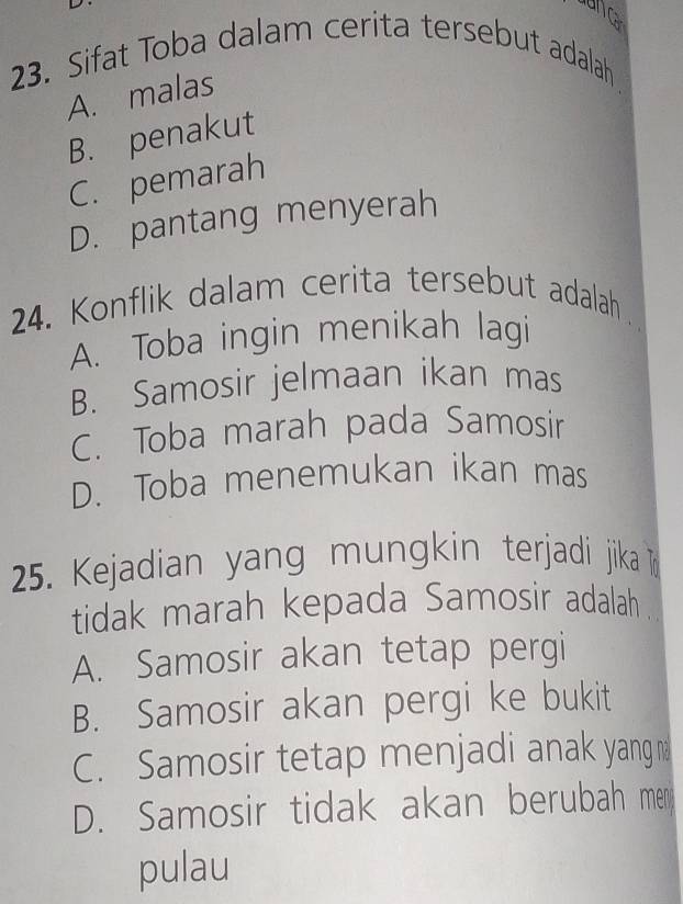 Sifat Toba dalam cerita tersebut adalah
A. malas
B. penakut
C. pemarah
D. pantang menyerah
24. Konflik dalam cerita tersebut adalah
A. Toba ingin menikah lagi
B. Samosir jelmaan ikan mas
C. Toba marah pada Samosir
D. Toba menemukan ikan mas
25. Kejadian yang mungkin terjadi jika n
tidak marah kepada Samosir adalah .
A. Samosir akan tetap pergi
B. Samosir akan pergi ke bukit
C. Samosir tetap menjadi anak yang
D. Samosir tidak akan berubah men
pulau