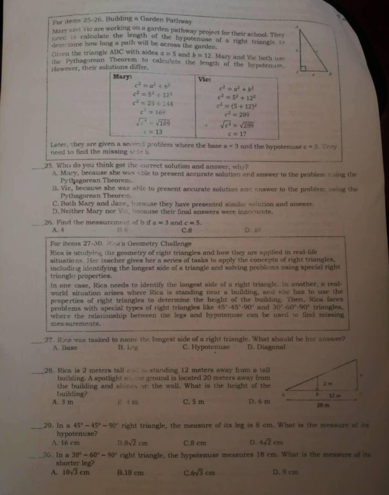 For items 25-26, Building a Garden Pathway
Mary and Vic are working on a garden pathway project for their school. Thev
need to calculate the length of the hypotenuse of a right triangle to 
determine how long a path will be across the garden.
Given the triangle ABC with sides a=5 and b=12 2. Mary and Vie both use
the Pythagorean Theorem to calculate the length of the hypotenus.
However, their solutions differ.
Mary: Vic:
c^2=a^2+b^2
c^2=a^2+b^2
c^2=5^2/ 12^2
c^2=5^2+12^2
c^2=25+144
c^2=(5+12)^2
c^2=169
c^2=289
sqrt(c^7)=sqrt(169)
sqrt(c^2)=sqrt(289)
c=13
c=17
Later, they are given a second problem where the base a=3 and the hypotenuse c=5. They
need to find the missing side b.
_25. Who do you think got the correct solution and answer, why?
A. Mary, because she was able to present accurate solution and answer to the problem ming the
Py thagorean Theorem.
B. Vic, because she was able to present accurate solution and enswer to the problem using the
Pythagorean Theorem
C. Both Mary and Jane, because they have presented similar solution and answer.
D. Neither Mary nor Vic, because their final answers were inaccurate.
_26. Find the measurement of b if a=3 and c=5.
A. 4 B.6 C.8 D. 10
For items 27-30. Wlea's Geometry Challenge
Rica is studying the geometry of right triangles and how they are applied in real-life
situations. Her teacher gives her a series of tasks to apply the concepts of right triangles,
including identifying the longest side of a triangle and solving problems using special right
triangle properties.
In one case, Rica needs to identify the longest side of a right triangle. In another, a real-
world situation arises where Rica is standing near a building, and she has to use the
properties of right triangles to determine the height of the building. Then, Rica faces
problems with special types of right triangles like 45°-45°-90° and 30°-60°-90° triangles,
where the relationship between the legs and hypotenuse can be used to find missing
mea surements.
_27. Rica was tasked to name the longest side of a right triangle. What should be her answer?
A. Base B. Lng C. Hypotenuse D. Diagonal
_28. Rica is 2 meters tall and is standing 12 meters away from a tall
building. A spotlight on the ground is located 20 meters away from
the building and shines on the wall. What is the height of the
building? 
A. 3 m F 4 m C. 5 m D. 6 m
_29. In a 45°-45°-90° right triangle, the measure of its leg is 8 cm. What is the measure of its
hypotenuse?
A. 16 cm B. 8sqrt(2)cm C.8 cm D. 4sqrt(2)cm
_30. In a 30°-60°-90° right triangle, the hypotenuse measures 18 cm. What is the measure of its
shorter leg?
A. 18sqrt(3)cm B.18 cm C. 6sqrt(3)cm D. 9 cm