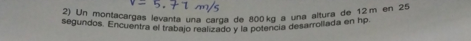 Un montacargas levanta una carqa de 800 kg a una altura de 12 m en 25
segundos. Encuentra el trabajo realizado y la potencia desarrollada en hp.