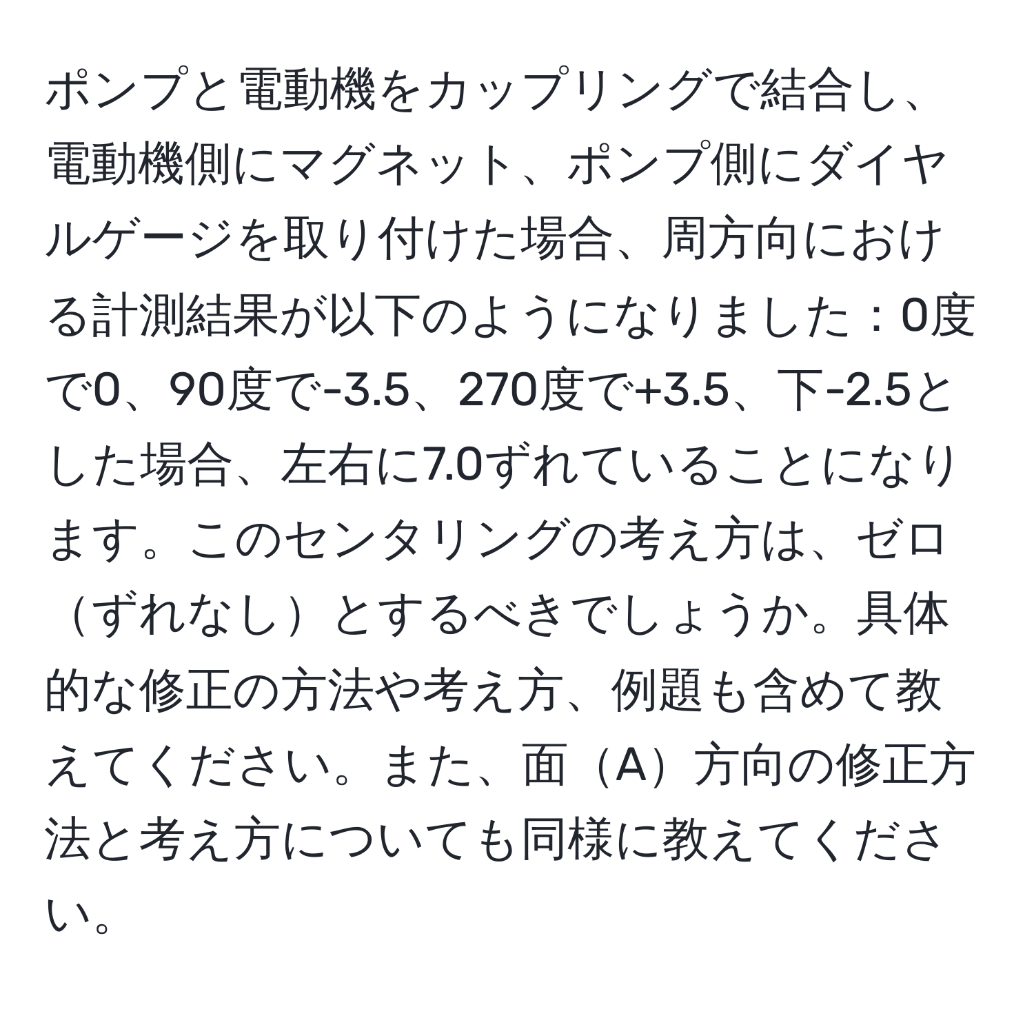 ポンプと電動機をカップリングで結合し、電動機側にマグネット、ポンプ側にダイヤルゲージを取り付けた場合、周方向における計測結果が以下のようになりました：0度で0、90度で-3.5、270度で+3.5、下-2.5とした場合、左右に7.0ずれていることになります。このセンタリングの考え方は、ゼロずれなしとするべきでしょうか。具体的な修正の方法や考え方、例題も含めて教えてください。また、面A方向の修正方法と考え方についても同様に教えてください。