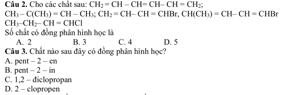 Cho các chất sau: CH_2=CH-CH=CH-CH=CH_2;
CH_3-C(CH_3)=CH-CH_3; CH_2=CH-CH=CHBr, CH(CH_3)=CH-CH=CHBr
CH_3-CH_2-CH=CHC1
Số chất có đồng phân hình học là
A. 2 B. 3 C. 4 D. 5
Câu 3. Chất nào sau đây có đồng phân hình học?
A. pent - 2 - en
B. pent - 2 - in
C. 1, 2 - điclopropan
D. 2 - clopropen