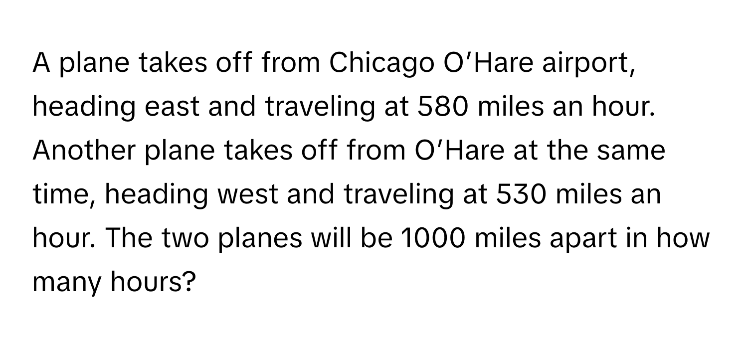 A plane takes off from Chicago O’Hare airport, heading east and traveling at 580 miles an hour. Another plane takes off from O’Hare at the same time, heading west and traveling at 530 miles an hour. The two planes will be 1000 miles apart in how many hours?