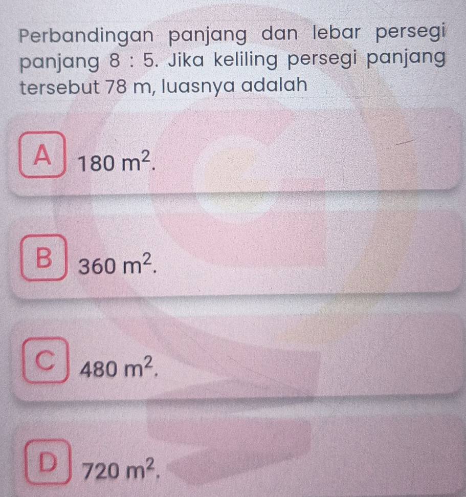 Perbandingan panjang dan lebar persegi
panjang 8:5. Jika keliling persegi panjang
tersebut 78 m, luasnya adalah
A 180m^2.
B 360m^2.
480m^2.
D 720m^2.