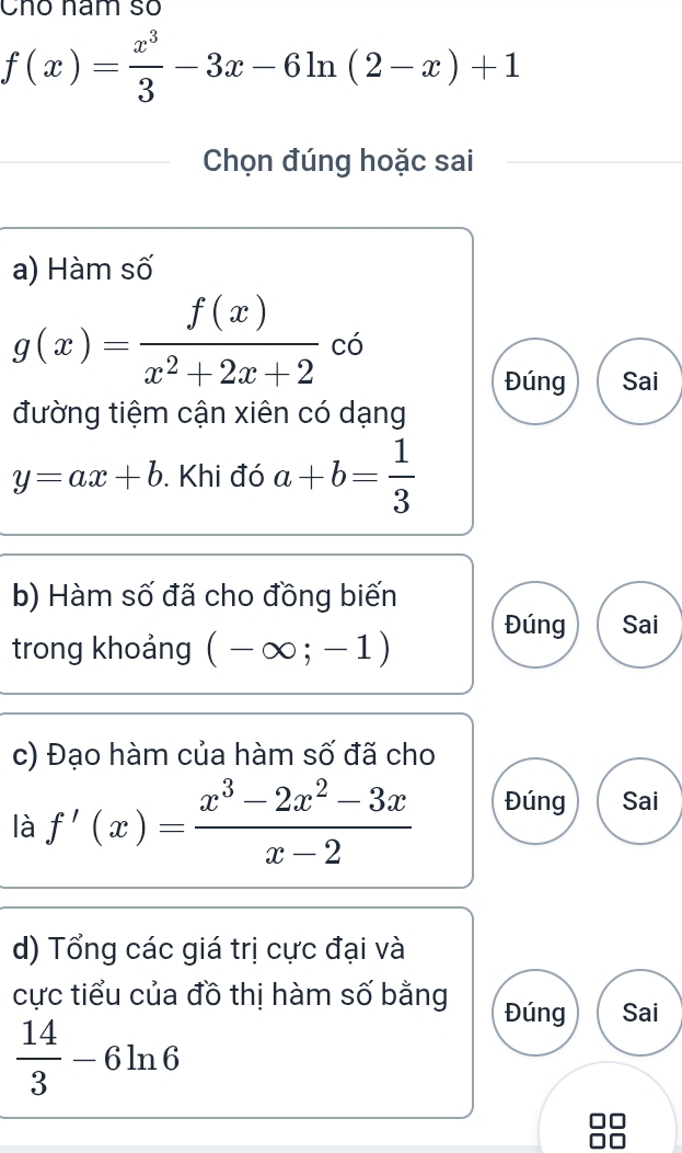 Chó năm só
f(x)= x^3/3 -3x-6ln (2-x)+1
Chọn đúng hoặc sai 
a) Hàm số
g(x)= f(x)/x^2+2x+2  có 
Đúng Sai 
đường tiệm cận xiên có dạng
y=ax+b. Khi đó a+b= 1/3 
b) Hàm số đã cho đồng biến 
Đúng Sai 
trong khoảng (-∈fty ;-1)
c) Đạo hàm của hàm số đã cho 
là f'(x)= (x^3-2x^2-3x)/x-2  Đúng Sai 
d) Tổng các giá trị cực đại và 
cực tiểu của đồ thị hàm số bằng Đúng Sai
 14/3 -6ln 6