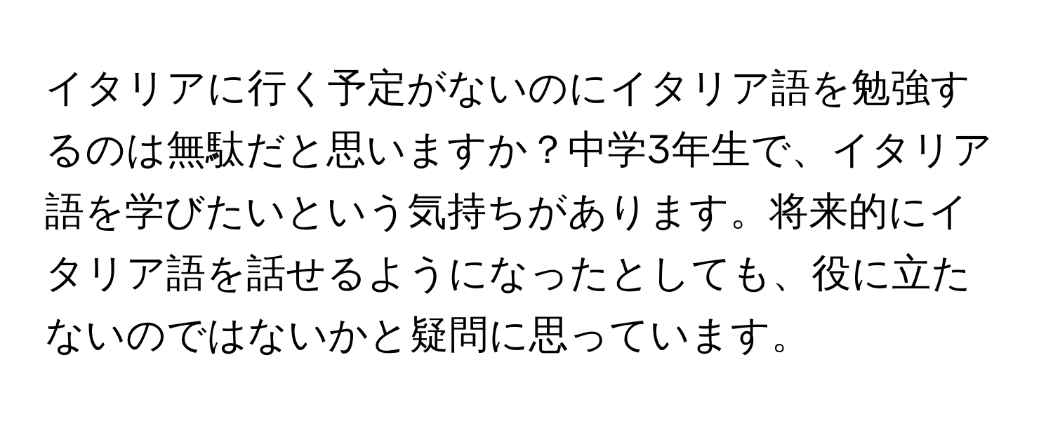 イタリアに行く予定がないのにイタリア語を勉強するのは無駄だと思いますか？中学3年生で、イタリア語を学びたいという気持ちがあります。将来的にイタリア語を話せるようになったとしても、役に立たないのではないかと疑問に思っています。
