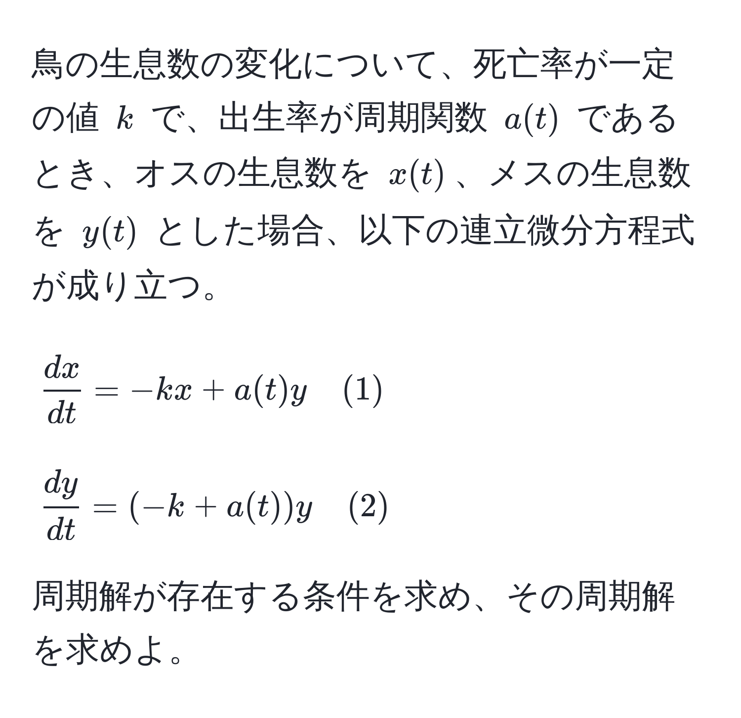 鳥の生息数の変化について、死亡率が一定の値 ( k ) で、出生率が周期関数 ( a(t) ) であるとき、オスの生息数を ( x(t) )、メスの生息数を ( y(t) ) とした場合、以下の連立微分方程式が成り立つ。
[
 dx/dt  = -k x + a(t) y quad (1)
]
[
 dy/dt  = (-k + a(t)) y quad (2)
]
周期解が存在する条件を求め、その周期解を求めよ。