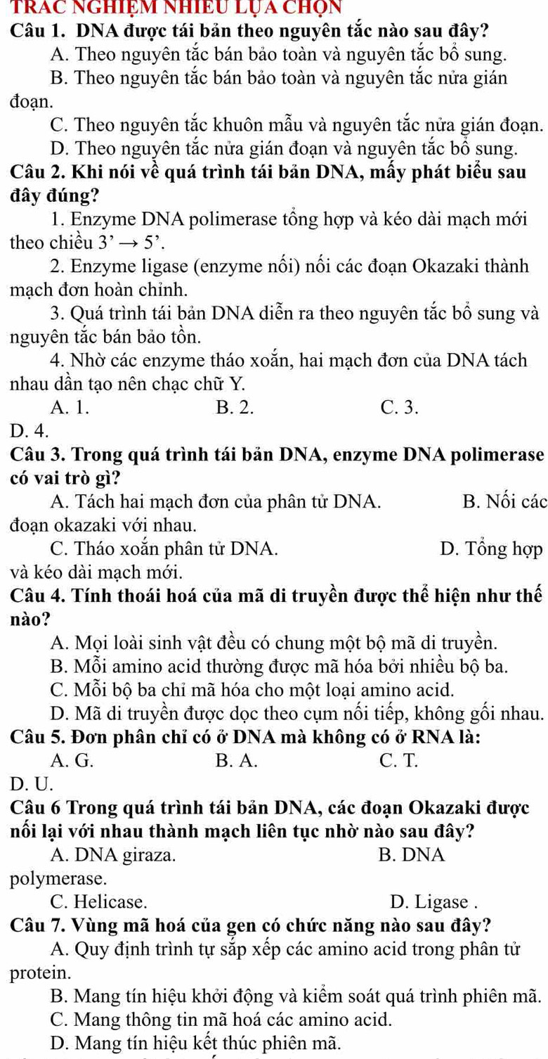 trac nghiệm nhiều Lựa chọn
Câu 1. DNA được tái bản theo nguyên tắc nào sau đây?
A. Theo nguyên tắc bán bảo toàn và nguyên tắc bồ sung.
B. Theo nguyên tắc bán bảo toàn và nguyên tắc nửa gián
đoạn.
C. Theo nguyên tắc khuôn mẫu và nguyên tắc nửa gián đoạn.
D. Theo nguyên tắc nửa gián đoạn và nguyên tắc bồ sung.
Câu 2. Khi nói về quá trình tái bản DNA, mấy phát biểu sau
đây đúng?
1. Enzyme DNA polimerase tông hợp và kéo dài mạch mới
theo chiều 3^,to 5^,.
2. Enzyme ligase (enzyme nối) nối các đoạn Okazaki thành
mạch đơn hoàn chỉnh.
3. Quá trình tái bản DNA diễn ra theo nguyên tắc bổ sung và
nguyên tắc bán bảo tồn.
4. Nhờ các enzyme tháo xoắn, hai mạch đơn của DNA tách
nhau dần tạo nên chạc chữ Y.
A. 1. B. 2. C. 3.
D. 4.
Câu 3. Trong quá trình tái bản DNA, enzyme DNA polimerase
có vai trò gì?
A. Tách hai mạch đơn của phân tử DNA. B. Nối các
đoạn okazaki với nhau.
C. Tháo xoắn phân tử DNA. D. Tổng hợp
và kéo dài mạch mới.
Câu 4. Tính thoái hoá của mã di truyền được thể hiện như thế
nào?
A. Mọi loài sinh vật đều có chung một bộ mã di truyền.
B. Mỗi amino acid thường được mã hóa bởi nhiều bộ ba.
C. Mỗi bộ ba chỉ mã hóa cho một loại amino acid.
D. Mã di truyền được dọc theo cụm nối tiếp, không gối nhau.
Câu 5. Đơn phân chỉ có ở DNA mà không có ở RNA là:
A. G. B. A. C. T.
D. U.
Câu 6 Trong quá trình tái bản DNA, các đoạn Okazaki được
nối lại với nhau thành mạch liên tục nhờ nào sau đây?
A. DNA giraza. B. DNA
polymerase.
C. Helicase. D. Ligase .
Câu 7. Vùng mã hoá của gen có chức năng nào sau đây?
A. Quy định trình tự sắp xếp các amino acid trong phân tử
protein.
B. Mang tín hiệu khởi động và kiểm soát quá trình phiên mã.
C. Mang thông tin mã hoá các amino acid.
D. Mang tín hiệu kết thúc phiên mã.