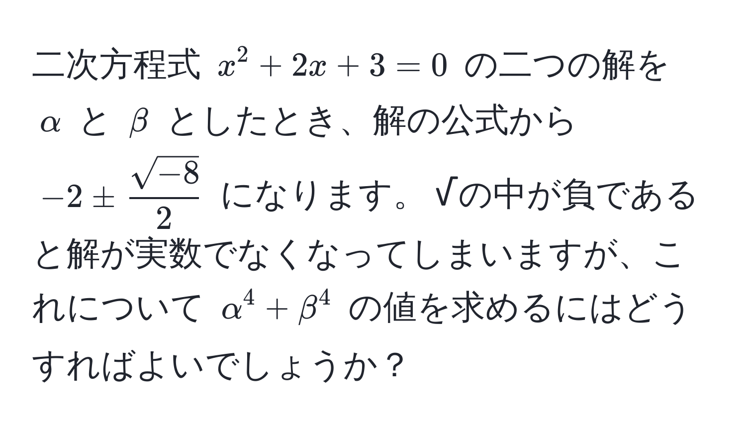 二次方程式 $x^(2 + 2x + 3 = 0$ の二つの解を $alpha$ と $beta$ としたとき、解の公式から $-2 ± fracsqrt(-8))2$ になります。 √の中が負であると解が実数でなくなってしまいますが、これについて $alpha^4 + beta^4$ の値を求めるにはどうすればよいでしょうか？