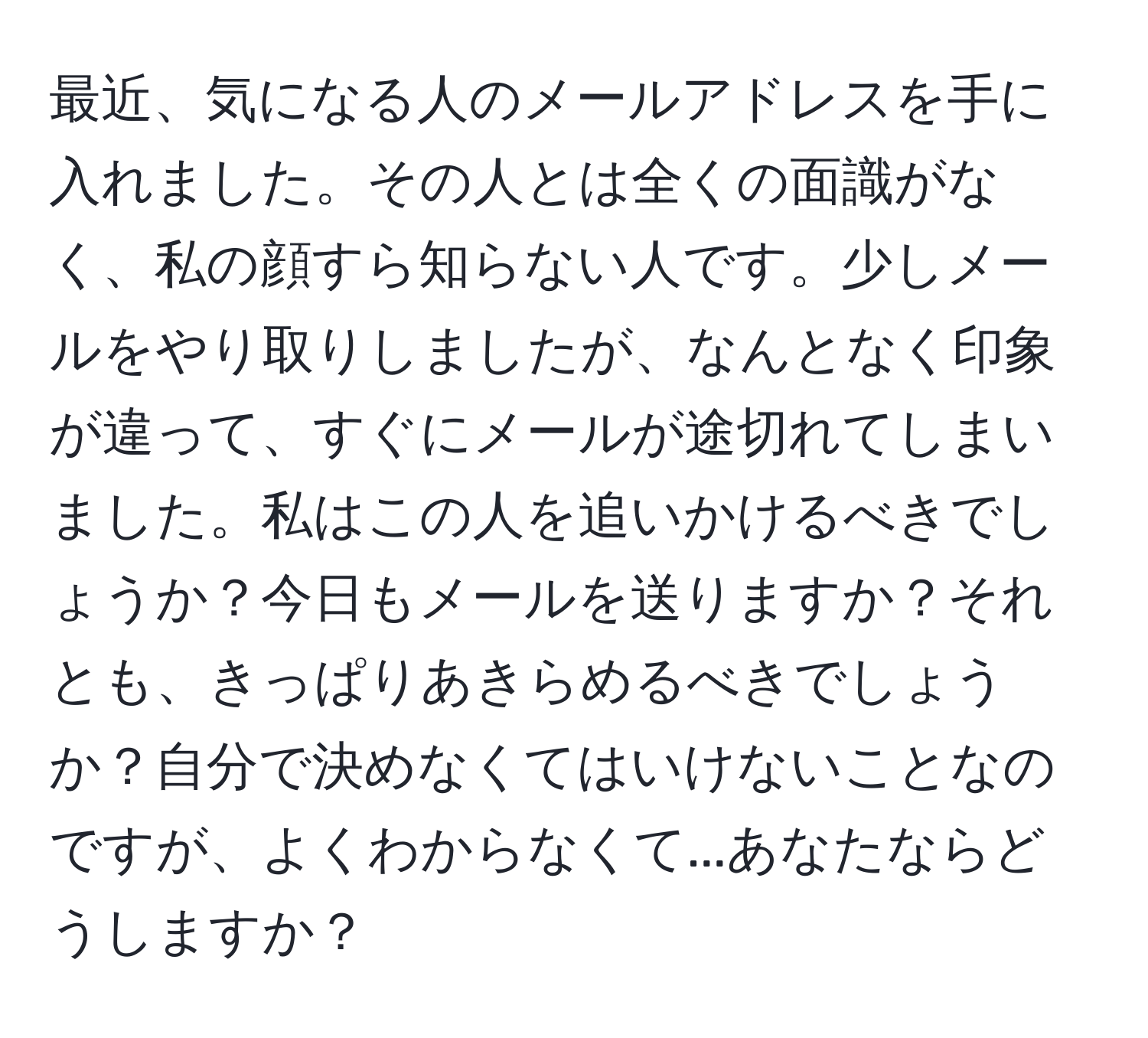 最近、気になる人のメールアドレスを手に入れました。その人とは全くの面識がなく、私の顔すら知らない人です。少しメールをやり取りしましたが、なんとなく印象が違って、すぐにメールが途切れてしまいました。私はこの人を追いかけるべきでしょうか？今日もメールを送りますか？それとも、きっぱりあきらめるべきでしょうか？自分で決めなくてはいけないことなのですが、よくわからなくて...あなたならどうしますか？