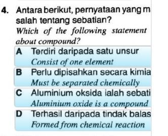 Antara berikut, pernyataan yang m
salah tentang sebatian?
Which of the following statement
about compound?
A Terdiri daripada satu unsur
Consist of one element
B Perlu dipisahkan secara kimia
Must be separated chemically
CAluminium oksida ialah sebati
Aluminium oxide is a compound
D Terhasil daripada tindak balas
Formed from chemical reaction