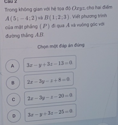 Cau 2
Trong không gian với hệ tọa độ Oxyz, cho hai điểm
A(5;-4;2) và B(1;2;3). Viết phương trình
của mặt phầng (P) đi qua Á và vuông góc với
đường tháng AB.
Chọn một đáp án đúng
A 3x-y+3z-13=0.
B 2x-3y-z+8=0.
C 2x-3y-z-20=0.
D 3x-y+3z-25=0.