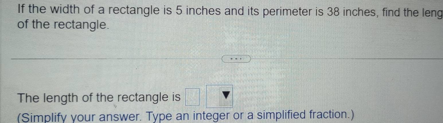 If the width of a rectangle is 5 inches and its perimeter is 38 inches, find the leng 
of the rectangle. 
The length of the rectangle is 
(Simplify your answer. Type an integer or a simplified fraction.)