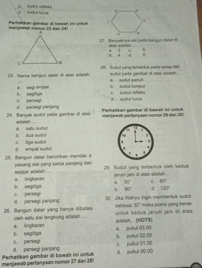 c sudut refleks
d. sudut lurus
Perhatikan gambar di bawah ini untuk 
menjawab nomor 23 dan 24!
27. Banyaknya sisi pada bangun datar di
atas adalah_
a. 3 C. 5
b. 4 d. 6
28. Sudut yang terbentuk pada setiap titik
23. Nama bangun datar di atas adalah sudut pada gambar di atas adalah...
_
a. sudut penuh
a. segi empat b. sudut tumpul
b. segitiga c. sudut refleks
c. persegi d. sudut lurus
d. persegi panjang
Perhatikan gambar di bawah ini untuk
24. Banyak sudut pada gambar di atas menjawab pertanyaan nomor 29 dan 30!
adalah ....
a. satu sudut
b. dua sudut
c. tiga sudut
d. empat sudut 
25. Bangun datar bercirikan memiliki 4
pasang sisi yang sama panjang dan
sejajar adalah .... 29. Sudut yang terbentuk oleh kedua
a. lingkaran jarum jam di atas adalah...
a. 30° C. 60°
b. segitiga
b. 90° d. 120°
c. persegi
d. persegi panjang 30. Jika Wahyu ingin membentuk sudut
26. Bangun datar yang hanya dibatasi sebesar 30° maka posisi yang benar
oleh satu sisi lengkung adalah .... untuk kedua jarum jam di atas
a. lingkaran adalah... (HOTS)
b. segitiga a. pukul 03.00
c. persegi b. pukul 02.00
d. persegi panjang c. pukul 01.00
Perhatikan gambar di bawah ini untuk d. pukul 00.00
menjawab pertanyaan nomor 27 dan 28!