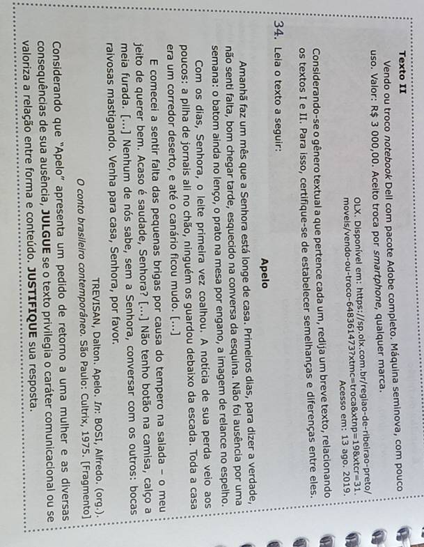Texto II
Vendo ou troco notebook Dell com pacote Adobe completo. Máquina seminova, com pouco
uso. Valor: R$ 3 000,00. Aceito troca por smartphone, qualquer marca.
OLX. Disponível em: https://sp.olx.com.br/regiao-de-ribeirao-preto/
movels/vendo-ou-troco-6483 61473?* tmc= troca &xtn =19 * trir=31.
Acesso em: 13 ago. 2019.
Considerando-se o gênero textual a que pertence cada um, redija um breve texto, relacionando
os textos I e II. Para isso, certifique-se de estabelecer semelhanças e diferenças entre eles.
34. Lela o texto a seguir:
Apelo
Amanhã faz um mês que a Senhora está longe de casa. Primeiros dias, para dizer a verdade,
não senti falta, bom chegar tarde, esquecido na conversa da esquina. Não foi ausência por uma
semana: o batom ainda no lenço, o prato na mesa por engano, a imagem de relance no espelho.
Com os dias, Senhora, o leite primeira vez coalhou. A notícia de sua perda veio aos
poucos: a pilha de jornais ali no chão, ninguém os guardou debaixo da escada. Toda a casa
era um corredor deserto, e até o canário ficou mudo. [...]
E comecei a sentir falta das pequenas brigas por causa do tempero na salada - o meu
jeito de querer bem. Acaso é saudade, Senhora? [...] Não tenho botão na camisa, calço a
meia furada. [...] Nenhum de nós sabe, sem a Senhora, conversar com os outros: bocas
raivosas mastigando. Venha para casa, Senhora, por favor.
TREVISAN, Dalton. Apelo. In: BOSI, Alfredo. (org.).
O conto brasileiro contemporâneo. São Paulo: Cultrix, 1975. [Fragmento]
Considerando que “Apelo” apresenta um pedido de retorno a uma mulher e as diversas
consequências de sua ausência, JULGUE se o texto privilegia o caráter comunicacional ou se
valoriza a relação entre forma e conteúdo. JUSTIFIQUE sua resposta.