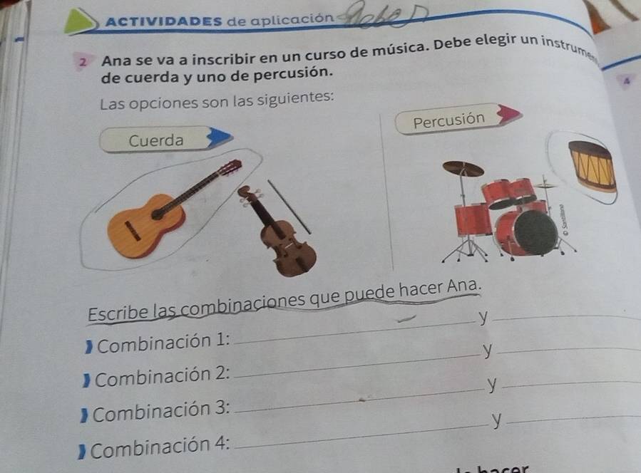 ACTIVIDADES de aplicación 
2 Ana se va a inscribir en un curso de música. Debe elegir un instrume 
de cuerda y uno de percusión. 
4 
Las opciones son las siguientes: 
Percusión 
Escribe las combinaciones que puede hacer Ana._ 
_y 
Combinación 1: 
_y_ 
_ 
Combinación 2: 
_y 
Combinación 3: 
_y 
_ 
* Combinación 4: