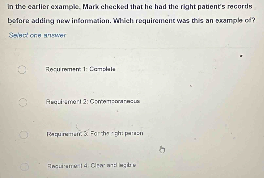 In the earlier example, Mark checked that he had the right patient's records
before adding new information. Which requirement was this an example of?
Select one answer
Requirement 1: Complete
Requirement 2: Contemporaneous
Requirement 3: For the right person
Requirement 4: Clear and legible