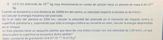 (J17) Un asteroide de 10^(13)kg viaja directamente en rumbo de colisión hacia un planeta de masa 6.39· 10^(23)
kg. 
Cuando se encuentra a una distancia de 20000 km del centro, su velocidad respecto al planeta es de 4 km/s. 
(a) Calcular la energía mecánica del asteroide. 
(b) Sí el radio del planeta es 3390 km, calcular la velocidad del asteroide en el momento del impacto contra la 
superficie planetaria y, suponiendo que toda la energía cinética se convierte en calor, calcular la energía desprendida 
en el choque. 
(c) Este planeta tiene un pequeño satélite que describe una órbita circular con una velocidad de 2.69 km/s. ¿A qué 
altura sobre la superficie se encuentra dicho satélite? 
Dato: constante de gravitación G=6.67· 10^(-11)N· m^2/kg^2