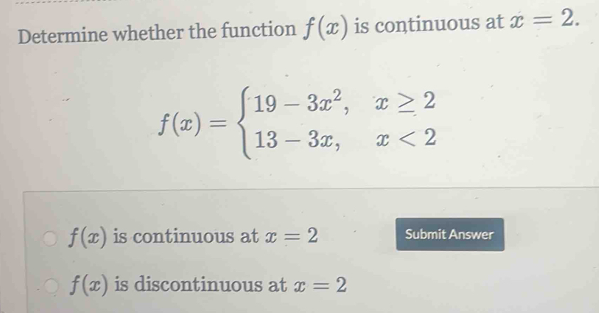 Determine whether the function f(x) is continuous at x=2.
f(x)=beginarrayl 19-3x^2,x≥ 2 13-3x,x<2endarray.
f(x) is continuous at x=2 Submit Answer
f(x) is discontinuous at x=2