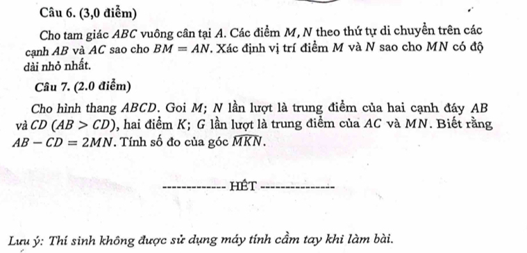 (3,0 điểm) 
Cho tam giác ABC vuông cân tại A. Các điểm M, N theo thứ tự di chuyền trên các 
cạnh AB và AC sao cho BM=AN. Xác định vị trí điểm M và N sao cho MN có độ 
dài nhỏ nhất. 
Câu 7. (2.0 điểm) 
Cho hình thang ABCD. Goi M; N lần lượt là trung điểm của hai cạnh đáy AB
vaCD(AB>CD) , hai điểm K; G lần lượt là trung điểm của AC và MN. Biết rằng
AB-CD=2MN. Tính số đo của góc widehat MKN. 
_hét_ 
Lưu ý: Thí sinh không được sử dụng máy tính cầm tay khi làm bài.