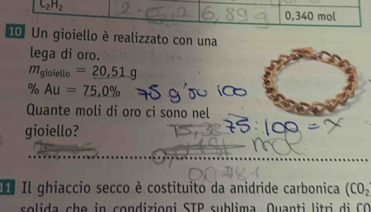 C_2H_2
0,340 mol
10 Un gioiello è realizzato con una 
lega di oro.
m_gioiello=_ 20,51g
% Au=75,0%
Quante moli di oro ci sono nel 
gioiello? 
I Il ghiaccio secco è costituito da anidride carbonica (CO_2
so lida c e in condizioni STP sublima Quanti lit ri C