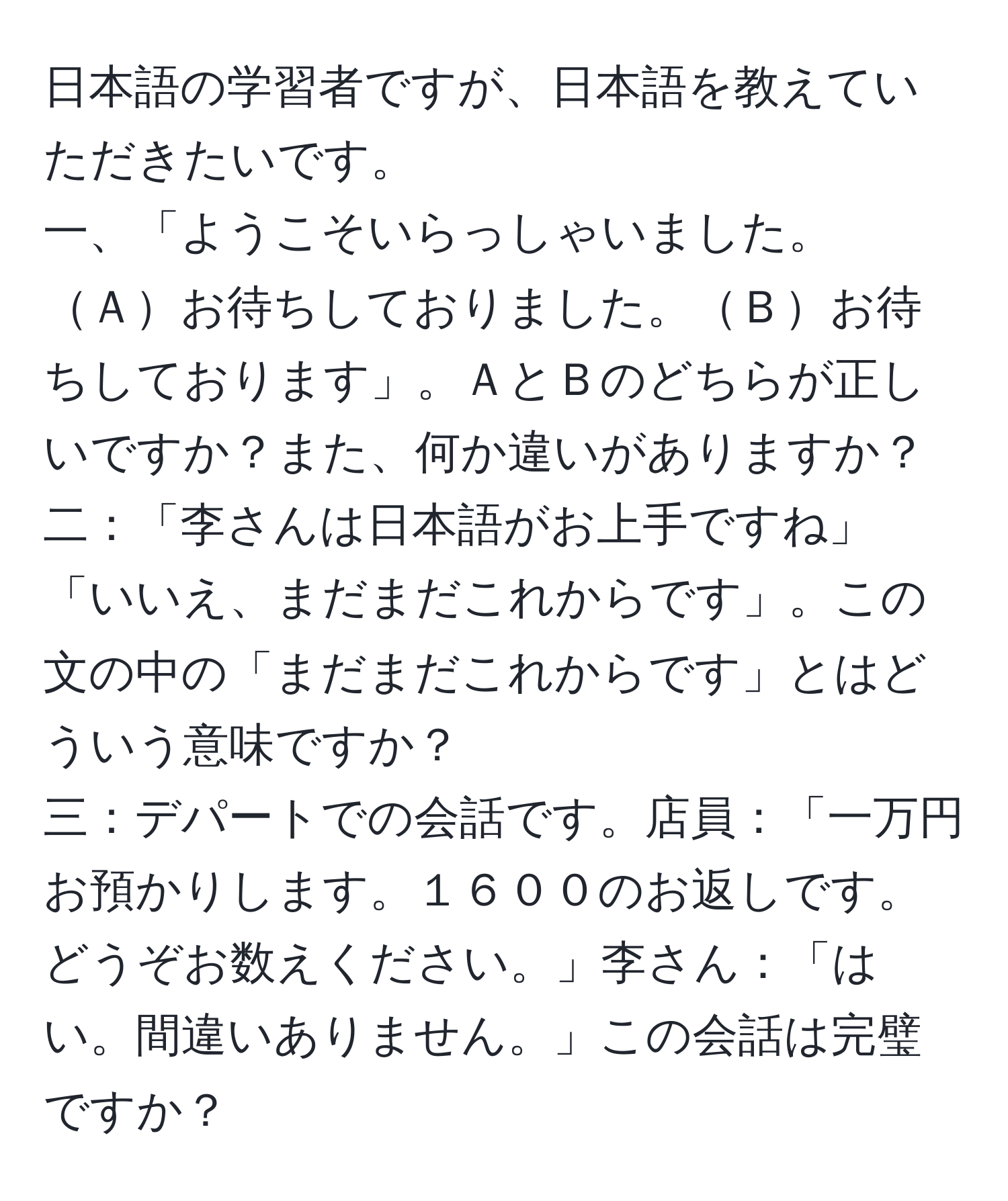 日本語の学習者ですが、日本語を教えていただきたいです。  
一、「ようこそいらっしゃいました。Ａお待ちしておりました。Ｂお待ちしております」。ＡとＢのどちらが正しいですか？また、何か違いがありますか？  
二：「李さんは日本語がお上手ですね」「いいえ、まだまだこれからです」。この文の中の「まだまだこれからです」とはどういう意味ですか？  
三：デパートでの会話です。店員：「一万円お預かりします。１６００のお返しです。どうぞお数えください。」李さん：「はい。間違いありません。」この会話は完璧ですか？