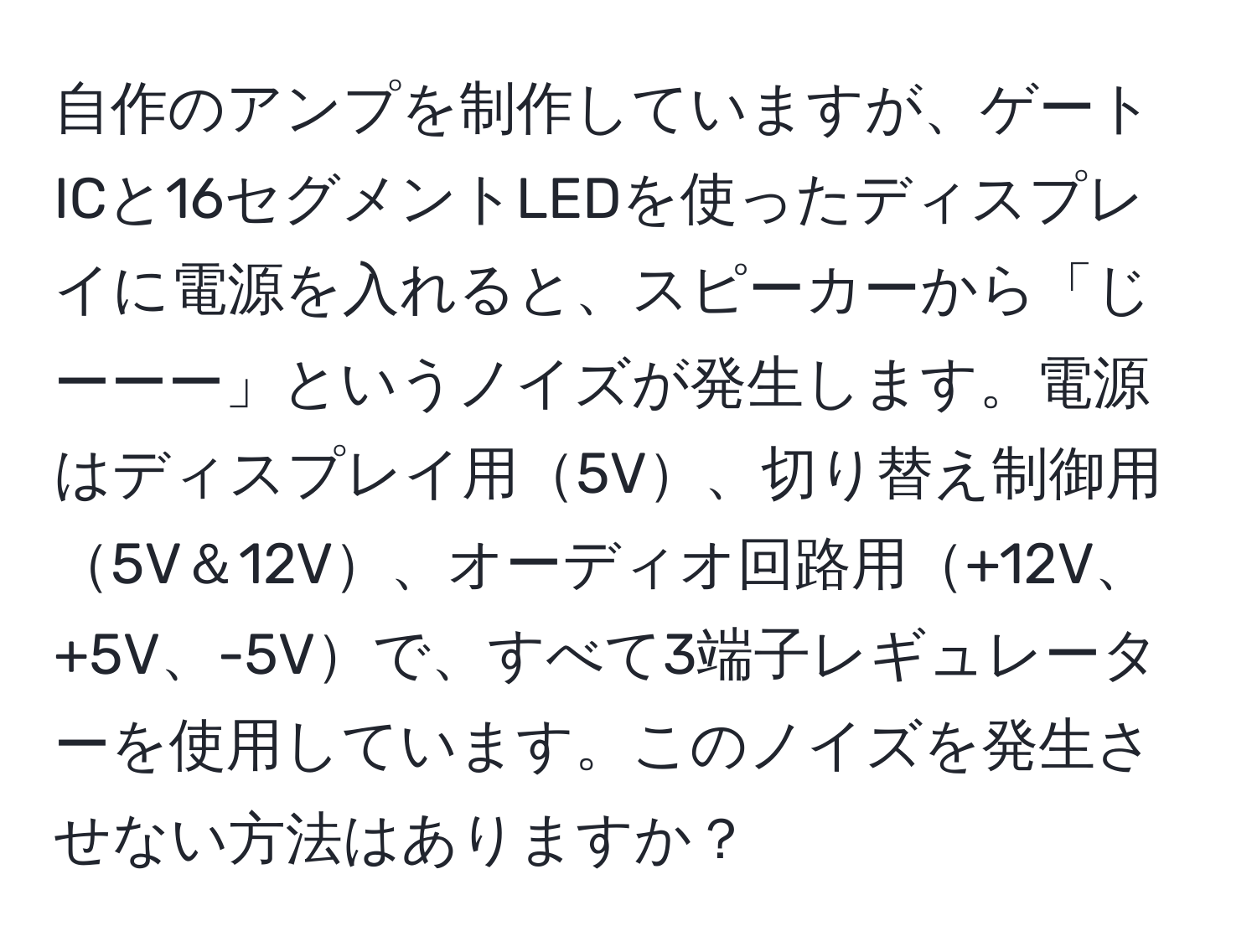 自作のアンプを制作していますが、ゲートICと16セグメントLEDを使ったディスプレイに電源を入れると、スピーカーから「じーーー」というノイズが発生します。電源はディスプレイ用5V、切り替え制御用5V＆12V、オーディオ回路用+12V、+5V、-5Vで、すべて3端子レギュレーターを使用しています。このノイズを発生させない方法はありますか？