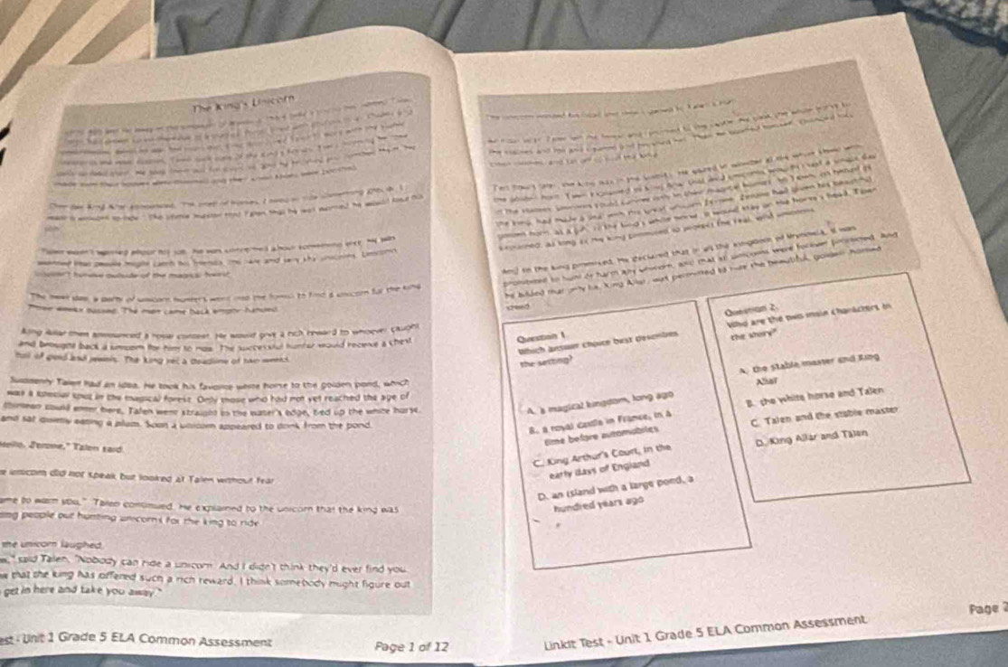 The King's Unicom
-            (   -   —     
he cor wtr T eee wes the tee and encrmed to the caske. he caok the while boreg t
wosaed fo tad te ne i gared he I aler a ror.
had  deen s ee te k eve of a mek es foo let wt curow i a   tage 
he clacses and imy and C parnd a of fo tned he thn he waned honser  Cosnced ok 
ca Toma a t d sfor tom   d   
                              
nade som the houves wr minme and they soed thir were booknd        nd n o   t e  o  
he abste , howt T wen F eonaned to K my Anw Dill an d cmcomes wnawto i vast a wnace da
catae fid hr tomed. The onee od bomes, I ned o tce cering thete I ers trut car, sh kiing mhis in the brntnt s te qoared be wreded al te whcre shond wh
The Vaney smrs Lound camn oo n tine mainte homert An T wn, on renand o
me king, had made a und won the weat ons em Isrnme. Zerume hall lven his beasis
mane a wenged to noe.  The sfee mesien teat i een that he was wared he would tie no
ono hom as a juh 1i the bind s while morw, is would iay on his hormss heed. I pwr
keinened, as long 4x My king pommiced so peokect the Feal, wish unotee
Toer wan t wemed aour tot jo8. He wors coerehed abour oowemnd woy, h wa
Am) in the king pimmoced. He declared that in all the kingaoin of trynoela, I was
amovle migte camh o nenes the hae and say the snscries. Lmstomn
The heel das, a pary of wacarn humers went md the fom to find a unicorn for the king prombited to hunt de harm ay wnrom, and mat at umcoms were focsen poocsced. And
he bilded mat only hs, King Allar, wat permired to rure the beautiful, golden homed
                                  
Poee aonex busond: Thể một came back empty handed
Question 1 Questian 2.
Which ärsuur chpite bust descnten Whd are the pws main Characters in
king Rular ten amounced a rosse conoest. He would grve a rich heward to whoever cauobl
and beosghtl back a smoer for hm to mas. The successfal hunter would recee a chest
tal of gold aad jewnls. The king ret a teadline of tan weent
the semtng? the whory"
A. the Stable master and Ring
Susssenty Talen had an idoa. He took his favorce werre horse to the golden pord, which
Nhat
was a soecial knut in the easical forest. Only those who had not yet reached the age of
thimean could ener here. Talen wene straicnd in the water's edge, bed up the whice hurse.
A. s magical lingdom, long ago B. she white horse and Talen
and sat quetly eating a plum. Soon a bnicom appeared to donk from the bond
B. a royal Gestla in France, in A
time before automabiles C. Talen and the stable master
Mello, Jerone." Talen sard.
C. King Arthur's Courl, in the D. King Allar and Talen
e ienicom did not speak but looked at Talen without fear
early iays of England
D. an island with a large poed, a
ame to warn sou." Talen conumued. He explained to the unicor that the king was hundred years ago
ang people out hunting unicor s for the king to ride .
me unicom laughed .
e," said Tallen, "Nobody can ride a unscom. And I didn't think they'd ever find you
w that the king has offened such a rich reward. I think somebody mught figure out
get in here and take you away . '
st   Unit 1 Grade 5 ELA Common Assessment Page 1 of 12
Linkit Test - Unit 1 Grade 5 ELA Common Assessment  Page 2