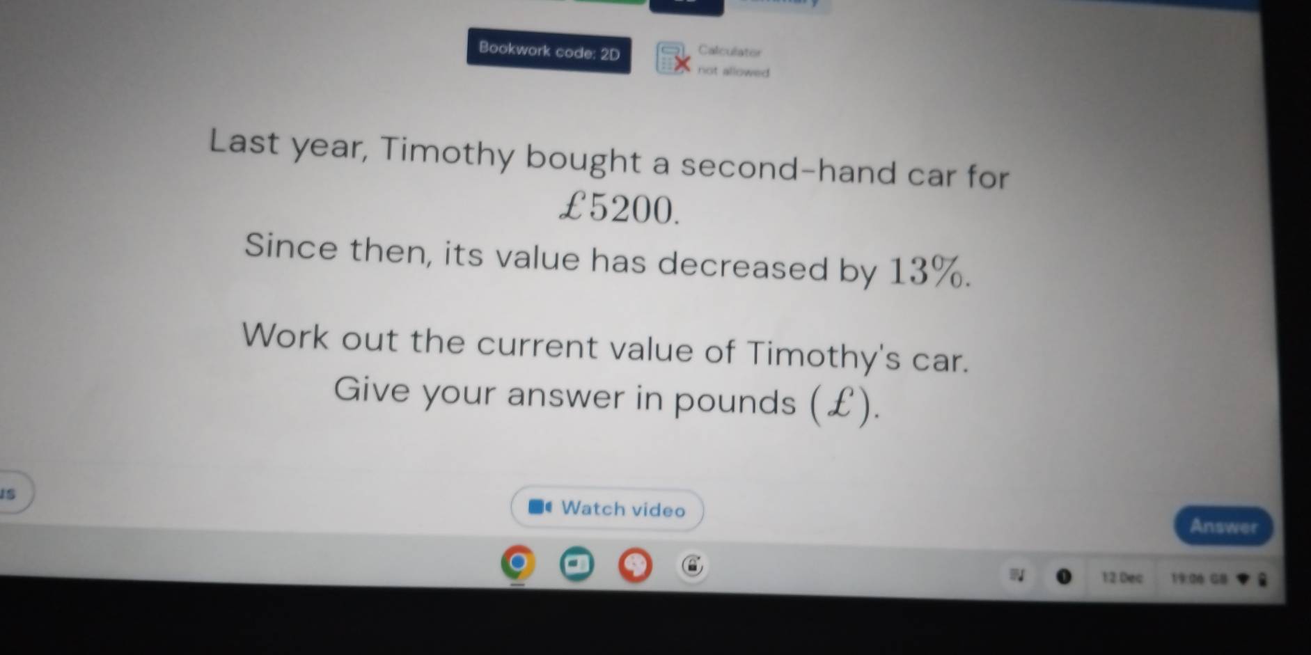 Bookwork code: 2D 
Calculator 
not allowed 
Last year, Timothy bought a second-hand car for
£5200. 
Since then, its value has decreased by 13%. 
Work out the current value of Timothy's car. 
Give your answer in pounds (£). 
is 
Watch video Answer 
12 Dec 19:06 G8